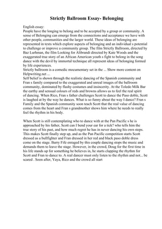 Strictly Ballroom Essay- Belonging
English essay:
People have the longing to belong and to be accepted by a group or community. A
sense of Belonging can emerge from the connections and acceptance we have with
other people, communities and the larger world. These ideas of belonging are
represented in texts which explore aspects of belonging and an individual s potential
to challenge or improve a community group. The film Strictly Ballroom, directed by
Baz Lurhman, the film Looking for Alibrandi directed by Kate Woods and the
exaggerated true story of an African American youth s fight to belong in the song
dance with the devil by immortal technique all represent ideas of belonging formed
by life experiences.
Strictly ballroom is a comedic mocumentary set in the ... Show more content on
Helpwriting.net ...
Self belief is shown through the realistic dancing of the Spanish community and
Fran s family compared to the exaggerated and unreal images of the ballroom
community, dominated by flashy costumes and insincerity. At the Toledo Milk Bar
the earthy and sensual colours of reds and browns allows us to feel the real spirit
of dancing. When Rico, Fran s father challenges Scott to dance the Paso doble, Scott
is laughed at by the way he dances. What is so funny about the way I dance? Fran s
Family and the Spanish community soon teach Scott that the real value of dancing
comes from the heart and Fran s grandmother shows him where he needs to really
feel the rhythm in his body.
When Scott is still contemplating who to dance with at the Pan Pacific s he is
approached by his father, Scott can I bend your ear for a tick? who tells him the
true story of his past, and how much regret he has in never dancing his own steps.
This makes Scott finally step up, and as the Pan Pacific competition starts Scott
dressed as a bullfighter and Fran dressed in her red and black paso doble dress
come on the stage. Barry Fife enraged by this couple dancing stops the music and
demands them to leave the stage. However, in the crowd, Doug for the first time in
his life stands up for something he believes in, he starts clapping the rhythm for
Scott and Fran to dance to. A real dancer must only listen to the rhythm and not... be
scared . Soon after, Yaya, Rico and the crowd all start
 