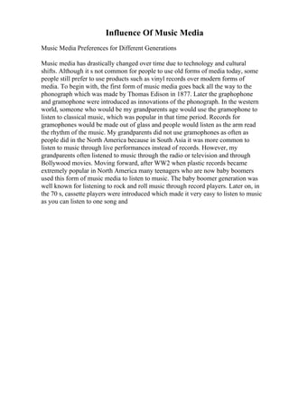 Influence Of Music Media
Music Media Preferences for Different Generations
Music media has drastically changed over time due to technology and cultural
shifts. Although it s not common for people to use old forms of media today, some
people still prefer to use products such as vinyl records over modern forms of
media. To begin with, the first form of music media goes back all the way to the
phonograph which was made by Thomas Edison in 1877. Later the graphophone
and gramophone were introduced as innovations of the phonograph. In the western
world, someone who would be my grandparents age would use the gramophone to
listen to classical music, which was popular in that time period. Records for
gramophones would be made out of glass and people would listen as the arm read
the rhythm of the music. My grandparents did not use gramophones as often as
people did in the North America because in South Asia it was more common to
listen to music through live performances instead of records. However, my
grandparents often listened to music through the radio or television and through
Bollywood movies. Moving forward, after WW2 when plastic records became
extremely popular in North America many teenagers who are now baby boomers
used this form of music media to listen to music. The baby boomer generation was
well known for listening to rock and roll music through record players. Later on, in
the 70 s, cassette players were introduced which made it very easy to listen to music
as you can listen to one song and
 