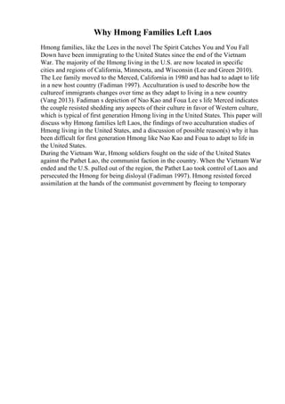Why Hmong Families Left Laos
Hmong families, like the Lees in the novel The Spirit Catches You and You Fall
Down have been immigrating to the United States since the end of the Vietnam
War. The majority of the Hmong living in the U.S. are now located in specific
cities and regions of California, Minnesota, and Wisconsin (Lee and Green 2010).
The Lee family moved to the Merced, California in 1980 and has had to adapt to life
in a new host country (Fadiman 1997). Acculturation is used to describe how the
cultureof immigrants changes over time as they adapt to living in a new country
(Vang 2013). Fadiman s depiction of Nao Kao and Foua Lee s life Merced indicates
the couple resisted shedding any aspects of their culture in favor of Western culture,
which is typical of first generation Hmong living in the United States. This paper will
discuss why Hmong families left Laos, the findings of two acculturation studies of
Hmong living in the United States, and a discussion of possible reason(s) why it has
been difficult for first generation Hmong like Nao Kao and Foua to adapt to life in
the United States.
During the Vietnam War, Hmong soldiers fought on the side of the United States
against the Pathet Lao, the communist faction in the country. When the Vietnam War
ended and the U.S. pulled out of the region, the Pathet Lao took control of Laos and
persecuted the Hmong for being disloyal (Fadiman 1997). Hmong resisted forced
assimilation at the hands of the communist government by fleeing to temporary
 