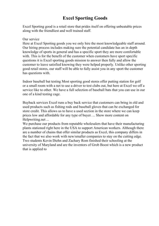 Excel Sporting Goods
Excel Sporting good is a retail store that prides itself on offering unbeatable prices
along with the friendliest and well trained staff.
Our service
Here at Excel Sporting goods you we only hire the most knowledgeable staff around.
Our hiring process includes making sure the potential candidate has an in depth
knowledge of sports in general and has a specific sport they are more comfortable
with. This is for the benefit of the customer when customers have sport specific
questions it is Excel sporting goods mission to answer then fully and allow the
customer to leave satisfied knowing they were helped properly. Unlike other sporting
good retail stores, our staff will be able to fully assist you in any sport the customer
has questions with.
Indoor baseball bat testing Most sporting good stores offer putting station for golf
or a small room with a net to use a driver to test clubs out, but here at Excel we off a
service like to other. We have a full selection of baseball bats that you can use in our
one of a kind testing cage.
Buyback services Excel runs a buy back service that customers can bring in old and
used products such as fishing rods and baseball gloves that can be exchanged for
store credit. This allows us to have a used section in the store where we can keep
prices low and affordable for any type of buyer. ... Show more content on
Helpwriting.net ...
We purchase our products from reputable wholesalers that have their manufacturing
plants stationed right here in the USA to support American workers. Although there
are a number of chains that offer similar products as Excel, this company differs in
the fact that we also work with new/smaller companies to stay on the cutting edge.
Two students Kevin Diehn and Zachary Rom finished their schooling at the
university of Maryland and are the inventors of Grob Boost which is a new product
that is applied to
 