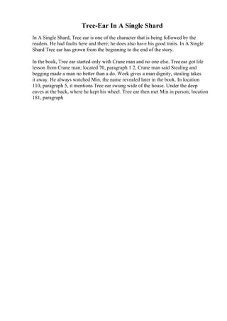 Tree-Ear In A Single Shard
In A Single Shard, Tree ear is one of the character that is being followed by the
readers. He had faults here and there; he does also have his good traits. In A Single
Shard Tree ear has grown from the beginning to the end of the story.
In the book, Tree ear started only with Crane man and no one else. Treeear got life
lesson from Crane man; located 70, paragraph 1 2, Crane man said Stealing and
begging made a man no better than a do. Work gives a man dignity, stealing takes
it away. He always watched Min, the name revealed later in the book. In location
110, paragraph 5, it mentions Tree ear swung wide of the house. Under the deep
eaves at the back, where he kept his wheel. Tree ear then met Min in person; location
181, paragraph
 