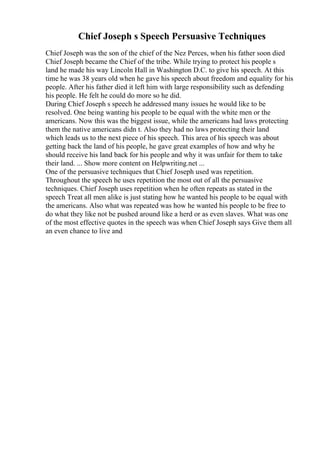 Chief Joseph s Speech Persuasive Techniques
Chief Joseph was the son of the chief of the Nez Perces, when his father soon died
Chief Joseph became the Chief of the tribe. While trying to protect his people s
land he made his way Lincoln Hall in Washington D.C. to give his speech. At this
time he was 38 years old when he gave his speech about freedom and equality for his
people. After his father died it left him with large responsibility such as defending
his people. He felt he could do more so he did.
During Chief Joseph s speech he addressed many issues he would like to be
resolved. One being wanting his people to be equal with the white men or the
americans. Now this was the biggest issue, while the americans had laws protecting
them the native americans didn t. Also they had no laws protecting their land
which leads us to the next piece of his speech. This area of his speech was about
getting back the land of his people, he gave great examples of how and why he
should receive his land back for his people and why it was unfair for them to take
their land. ... Show more content on Helpwriting.net ...
One of the persuasive techniques that Chief Joseph used was repetition.
Throughout the speech he uses repetition the most out of all the persuasive
techniques. Chief Joseph uses repetition when he often repeats as stated in the
speech Treat all men alike is just stating how he wanted his people to be equal with
the americans. Also what was repeated was how he wanted his people to be free to
do what they like not be pushed around like a herd or as even slaves. What was one
of the most effective quotes in the speech was when Chief Joseph says Give them all
an even chance to live and
 