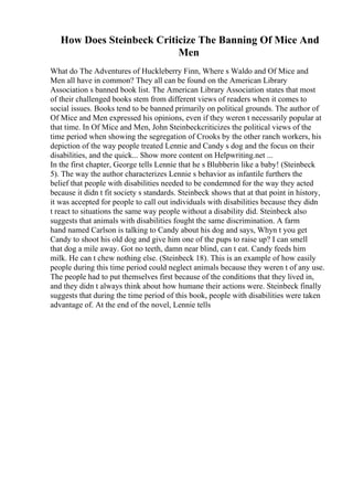 How Does Steinbeck Criticize The Banning Of Mice And
Men
What do The Adventures of Huckleberry Finn, Where s Waldo and Of Mice and
Men all have in common? They all can be found on the American Library
Association s banned book list. The American Library Association states that most
of their challenged books stem from different views of readers when it comes to
social issues. Books tend to be banned primarily on political grounds. The author of
Of Mice and Men expressed his opinions, even if they weren t necessarily popular at
that time. In Of Mice and Men, John Steinbeckcriticizes the political views of the
time period when showing the segregation of Crooks by the other ranch workers, his
depiction of the way people treated Lennie and Candy s dog and the focus on their
disabilities, and the quick... Show more content on Helpwriting.net ...
In the first chapter, George tells Lennie that he s Blubberin like a baby! (Steinbeck
5). The way the author characterizes Lennie s behavior as infantile furthers the
belief that people with disabilities needed to be condemned for the way they acted
because it didn t fit society s standards. Steinbeck shows that at that point in history,
it was accepted for people to call out individuals with disabilities because they didn
t react to situations the same way people without a disability did. Steinbeck also
suggests that animals with disabilities fought the same discrimination. A farm
hand named Carlson is talking to Candy about his dog and says, Whyn t you get
Candy to shoot his old dog and give him one of the pups to raise up? I can smell
that dog a mile away. Got no teeth, damn near blind, can t eat. Candy feeds him
milk. He can t chew nothing else. (Steinbeck 18). This is an example of how easily
people during this time period could neglect animals because they weren t of any use.
The people had to put themselves first because of the conditions that they lived in,
and they didn t always think about how humane their actions were. Steinbeck finally
suggests that during the time period of this book, people with disabilities were taken
advantage of. At the end of the novel, Lennie tells
 