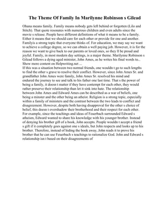 The Theme Of Family In Marilynne Robinson s Gilead
Ohana means family. Family means nobody gets left behind or forgotten (Lilo and
Stitch). That quote resonates with numerous children and even adults since the
movie s release. People have different definitions of what it means to be a family.
Either it means that we should care for each other or provide for one and another.
Familyis a strong topic that everyone thinks of. For education, we may say we want
to achieve a college degree, so we can obtain a well paying job. However, it is for the
reason we want to give back to our parents or loved ones, so they ll be proud and
joyful. Family, in most modern day settings, is a major theme. Marilynne Robinson s
Gilead follows a dying aged minister, John Ames, as he writes his final words to...
Show more content on Helpwriting.net ...
If this was a situation between two normal friends, one wouldn t go to such lengths
to find the other s grave to resolve their conflict. However, since John Ames Sr. and
grandfather John Ames were family, John Ames Sr. resolved his mind and
endured the journey to see and talk to his father one last time. That s the power of
being a family, it doesn t matter if they have contempt for each other, they would
rather preserve their relationship than let it sink into hate. The relationship
between John Ames and Edward Ames can be described as a war of beliefs, one
being a minster and the other being an atheist. Religion is a strong topic, especially
within a family of ministers and the contrast between the two leads to conflict and
disagreement. However, despite both having disapproval for the other s choice of
belief, this doesn t overshadow their brotherhood and their respect for each other.
For example, since the teachings and ideas of Feuerbach surrounded Edward s
atheism, Edward wanted to share his knowledge with his younger brother. Instead
of denying his brother gift of a book, John accepts. People wouldn t accept a friend
s gift if it completely goes against one s ideals, but John respects and looks up to his
brother. Therefore, instead of hiding the book away, John reads it to prove his
brother that he can use Feuerbach s teachings to rationalize God. John and Edward s
relationship isn t based on their disagreements of
 