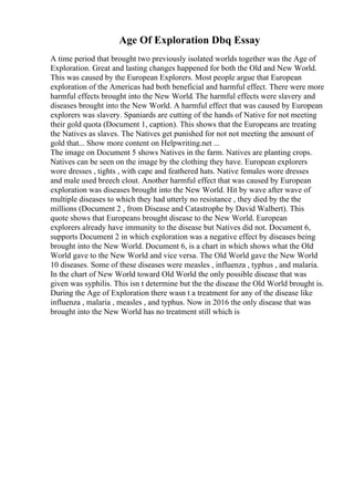Age Of Exploration Dbq Essay
A time period that brought two previously isolated worlds together was the Age of
Exploration. Great and lasting changes happened for both the Old and New World.
This was caused by the European Explorers. Most people argue that European
exploration of the Americas had both beneficial and harmful effect. There were more
harmful effects brought into the New World. The harmful effects were slavery and
diseases brought into the New World. A harmful effect that was caused by European
explorers was slavery. Spaniards are cutting of the hands of Native for not meeting
their gold quota (Document 1, caption). This shows that the Europeans are treating
the Natives as slaves. The Natives get punished for not not meeting the amount of
gold that... Show more content on Helpwriting.net ...
The image on Document 5 shows Natives in the farm. Natives are planting crops.
Natives can be seen on the image by the clothing they have. European explorers
wore dresses , tights , with cape and feathered hats. Native females wore dresses
and male used breech clout. Another harmful effect that was caused by European
exploration was diseases brought into the New World. Hit by wave after wave of
multiple diseases to which they had utterly no resistance , they died by the the
millions (Document 2 , from Disease and Catastrophe by David Walbert). This
quote shows that Europeans brought disease to the New World. European
explorers already have immunity to the disease but Natives did not. Document 6,
supports Document 2 in which exploration was a negative effect by diseases being
brought into the New World. Document 6, is a chart in which shows what the Old
World gave to the New World and vice versa. The Old World gave the New World
10 diseases. Some of these diseases were measles , influenza , typhus , and malaria.
In the chart of New World toward Old World the only possible disease that was
given was syphilis. This isn t determine but the the disease the Old World brought is.
During the Age of Exploration there wasn t a treatment for any of the disease like
influenza , malaria , measles , and typhus. Now in 2016 the only disease that was
brought into the New World has no treatment still which is
 