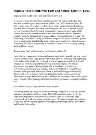 Improve Your Health with Tasty and Natural Olive Oil Essay
Improve Your Health with Tasty and Natural Olive Oil
If you are seeking a healthy food item that assists with improving health, then
purchase quality organic olive oils from Oliflix. Our Oliflix business offers the
best organic olive oil products available from family operated orchards in Spain.
The delicious fruit from olive trees requires special care such as handpicking to
prevent bruising its flesh. Growing olives requires extensive knowledge of the
seasons and weather to understand the best time to harvest the fruit. Workers
carefully store the delicate fruit in a cool and dry environment until it is ready for
processing. A traditional family owned farm in Spain uses an old fashioned granite
press to squeeze the liquid slowly from ... Show more content on Helpwriting.net ...
In addition, olive oil is a great way to increase calcium levels in the body to keep
teeth and bones strong.
Reduce Your Body s Inflammation by Consuming Olive Oil
Heart disease is a common health condition throughout the world frequently caused
by poor dietary habits. High quality extra virgin olive oil can assist with improving
heart and vascular health due to its high levels of monounsaturated fat. Scientific
research has recently revealed that olive oil s monounsaturated fat contain
polyphenols that reduce inflammation in the human body. In addition to
polyphenols, olive oil contains omega 3 fatty acids that help to regulate blood
pressure and sugar levels in humans. Many scientists also suggest that adding
delicious olive oil to the daily diet may prevent dementia conditions such as
Alzheimer s disease. Olive oil may also be helpful for treating an individual s gastric
cancer or peptic ulcer because it contains the natural substances oleuropein and oleic
acid.
Olive Oil is Easy for Vegetarians to Use in Recipes
Preserving mental and physical health and having a longer life is easy by cooking
with tasty natural olive oil from Spain. The Oliflix company makes it easy for
vegetarians to purchase non genetically modified olive oil in small or large
containers from brick and mortar or online stores. We make it simple for customers
to find 100 percent natural organic olive oil products throughout the United States
and Canada. Olive oil is
 