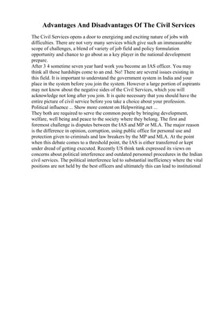 Advantages And Disadvantages Of The Civil Services
The Civil Services opens a door to energizing and exciting nature of jobs with
difficulties. There are not very many services which give such an immeasurable
scope of challenges, a blend of variety of job field and policy formulation
opportunity and chance to go about as a key player in the national development
prepare.
After 3 4 sometime seven year hard work you become an IAS officer. You may
think all those hardships come to an end. No! There are several issues existing in
this field. It is important to understand the government system in India and your
place in the system before you join the system. However a large portion of aspirants
may not know about the negative sides of the Civil Services, which you will
acknowledge not long after you join. It is quite necessary that you should have the
entire picture of civil service before you take a choice about your profession.
Political influence ... Show more content on Helpwriting.net ...
They both are required to serve the common people by bringing development,
welfare, well being and peace to the society where they belong. The first and
foremost challenge is disputes between the IAS and MP or MLA. The major reason
is the difference in opinion, corruption, using public office for personal use and
protection given to criminals and law breakers by the MP and MLA. At the point
when this debate comes to a threshold point, the IAS is either transferred or kept
under dread of getting executed. Recently US think tank expressed its views on
concerns about political interference and outdated personnel procedures in the Indian
civil services. The political interference led to substantial inefficiency where the vital
positions are not held by the best officers and ultimately this can lead to institutional
 