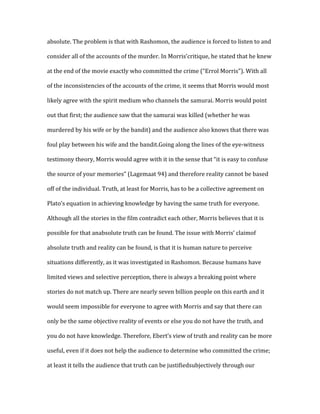 absolute. The problem is that with Rashomon, the audience is forced to listen to and

consider all of the accounts of the murder. In Morris’critique, he stated that he knew

at the end of the movie exactly who committed the crime (“Errol Morris”). With all

of the inconsistencies of the accounts of the crime, it seems that Morris would most

likely agree with the spirit medium who channels the samurai. Morris would point

out that first; the audience saw that the samurai was killed (whether he was

murdered by his wife or by the bandit) and the audience also knows that there was

foul play between his wife and the bandit.Going along the lines of the eye-witness

testimony theory, Morris would agree with it in the sense that “it is easy to confuse

the source of your memories” (Lagemaat 94) and therefore reality cannot be based

off of the individual. Truth, at least for Morris, has to be a collective agreement on

Plato’s equation in achieving knowledge by having the same truth for everyone.

Although all the stories in the film contradict each other, Morris believes that it is

possible for that anabsolute truth can be found. The issue with Morris’ claimof

absolute truth and reality can be found, is that it is human nature to perceive

situations differently, as it was investigated in Rashomon. Because humans have

limited views and selective perception, there is always a breaking point where

stories do not match up. There are nearly seven billion people on this earth and it

would seem impossible for everyone to agree with Morris and say that there can

only be the same objective reality of events or else you do not have the truth, and

you do not have knowledge. Therefore, Ebert’s view of truth and reality can be more

useful, even if it does not help the audience to determine who committed the crime;

at least it tells the audience that truth can be justifiedsubjectively through our
 