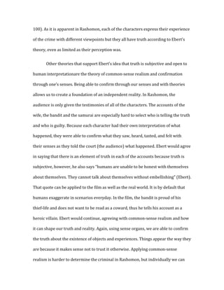 100). As it is apparent in Rashomon, each of the characters express their experience

of the crime with different viewpoints but they all have truth according to Ebert’s

theory, even as limited as their perception was.


       Other theories that support Ebert’s idea that truth is subjective and open to

human interpretationare the theory of common-sense realism and confirmation

through one’s senses. Being able to confirm through our senses and with theories

allows us to create a foundation of an independent reality. In Rashomon, the

audience is only given the testimonies of all of the characters. The accounts of the

wife, the bandit and the samurai are especially hard to select who is telling the truth

and who is guilty. Because each character had their own interpretation of what

happened, they were able to confirm what they saw, heard, tasted, and felt with

their senses as they told the court (the audience) what happened. Ebert would agree

in saying that there is an element of truth in each of the accounts because truth is

subjective, however, he also says “humans are unable to be honest with themselves

about themselves. They cannot talk about themselves without embellishing” (Ebert).

That quote can be applied to the film as well as the real world. It is by default that

humans exaggerate in scenarios everyday. In the film, the bandit is proud of his

thief-life and does not want to be read as a coward, thus he tells his account as a

heroic villain. Ebert would continue, agreeing with common-sense realism and how

it can shape our truth and reality. Again, using sense organs, we are able to confirm

the truth about the existence of objects and experiences. Things appear the way they

are because it makes sense not to trust it otherwise. Applying common-sense

realism is harder to determine the criminal in Rashomon, but individually we can
 