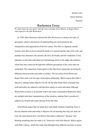 Kristin Lowe
                                                                          Senior Seminar
                                                                                  Period 6

                               Rashomon Essay
To what extent do you agree with the views of either Errol Morris or Roger Ebert
with regard to the film Rashomon?


    In 1950, Akiro Kurosawa directed the film, Rashomon, to analyze the topic of

perception, which is the process of understanding our environment by the

interpretation and organization of the five senses. This film is a Japanese murder

mystery story that revolves around the death of a samurai and the rape of his wife, and

includes four characters, the samurai, the wife, the bandit, and the woodcutter. Every

character reveals their individual yet contradicting stories to the judge, the audience,

which they have retrieved through their different perceptions of the crime that was

committed. The connection of perception to this film forces arguments involving the

difference between truth and reality to surface. The two critics Errol Morris and

Roger Ebert each view the topic of perception differently. Morris argues that truth is

objective, making reality objective for all. On the other hand, Ebert concludes that

truth and reality are subjective and therefore relative to each individual.Although

Morris believes there is an absolute truth to the crime committed in Rashomon, there

are multiple individual interpretations of the situation, making Ebert’s position of

subjectivity of truth and reality the best fit for this film.


    Errol Morris argues that no matter how individuals interpret something, there is

but one absolute truth and reality is objective for all meaning that only one truth can

exist. He states that he does “not believe that truth is subjective”, because “just

thinking something does not make it so” (Interview with Errol Morris). Morris agrees

with Plato’s theory, which also states that although many different accounts or stories
 