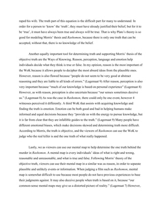 raped his wife. The truth part of this equation is the difficult part for many to understand. In
order for a person to „know‟ the „truth‟, they must have already justified their belief, but for it to
be „true‟, it must have always been true and always will be true. That is why Plato‟s theory is so
good for modeling Morris‟ thesis and Rashomon, because there is only one truth that can be
accepted, without that, there is no knowledge of the belief.


       Another equally important tool for determining truth and supporting Morris‟ thesis of the
objective truth are the Ways of Knowing. Reason, perception, language and emotion help
individuals decide what they think is true or false. In my opinion, reason is the most important of
the WoK because it allows people to decipher the most absurd ideas from the plausible ones.
However, reason is also flawed because “people do not seem to be very good at abstract
reasoning and they are liable to all kinds of errors.” (Lagemaat 9) After reason, perception is also
very important because “much of our knowledge is based on personal experience” (Lagemaat 8)
However, as with reason, perception is also uncertain because “our senses sometimes deceive
us.” (Lagemaat 8) As was the case in Rashomon, there could only be one event, however 4
witnesses perceived it differently. A third WoK that assists with acquiring knowledge and
finding the truth is emotion. Emotion can be both good and bad in helping humans make
informed and equal decisions because they “provide us with the energy to pursue knowledge, but
it is far from clear that they are infallible guides to the truth.” (Lagemaat 9) Many people have
different emotional biases, which make decisions skewed and determining truth more difficult.
According to Morris, the truth is objective, and the viewers of Rashomon can use the WoK to
judge who the real killer is and the one truth of what really happened.


       Lastly, we as viewers can use our mental map to help determine the one truth behind the
murder in Rashomon. A mental map is every individuals‟ ideas of what is right and wrong,
reasonable and unreasonable, and what is true and false. Following Morris‟ theory of the
objective truth, viewers can use their mental map in a similar was as reason, in order to separate
plausible and unlikely events or information. When judging a film such as Rashomon, mental
map is somewhat difficult to use because most people do not have previous experiences to base
their judgments against. It may also deceive people when truth is based on it, because “our
common-sense mental maps may give us a distorted picture of reality.” (Lagemaat 7) However,
 