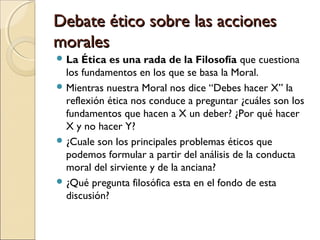 Debate ético sobre las accionesDebate ético sobre las acciones
moralesmorales
 La Ética es una rada de la Filosofía que c...