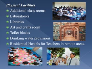 Physical Facilities
 Additional class rooms
 Laboratories
 Libraries
 Art and crafts room
 Toilet blocks
 Drinking water provisions
 Residential Hostels for Teachers in remote areas.
 