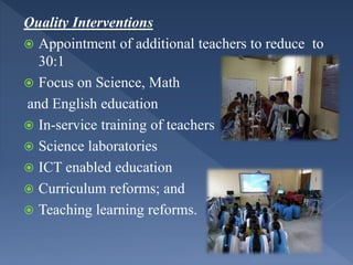 Quality Interventions
 Appointment of additional teachers to reduce to
30:1
 Focus on Science, Math
and English education
 In-service training of teachers
 Science laboratories
 ICT enabled education
 Curriculum reforms; and
 Teaching learning reforms.
 