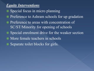 Equity Interventions
 Special focus in micro planning
 Preference to Ashram schools for up gradation
 Preference to areas with concentration of
SC/ST/Minority for opening of schools
 Special enrolment drive for the weaker section
 More female teachers in schools
 Separate toilet blocks for girls.
 