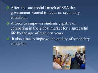  After the successful launch of SSA the
government wanted to focus on secondary
education.
 A force to empower students capable of
competing in the global market for a successful
life by the age of eighteen years.
 It also aims to improve the quality of secondary
education.
 