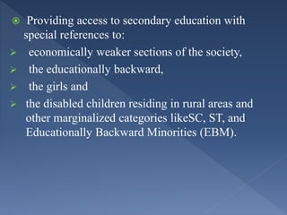  Providing access to secondary education with
special references to:
 economically weaker sections of the society,
 the educationally backward,
 the girls and
 the disabled children residing in rural areas and
other marginalized categories likeSC, ST, and
Educationally Backward Minorities (EBM).
 