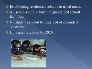  Establishing residential schools in tribal areas.
 All schools should have the prescribed school
facilities.
 No students should be deprived of secondary
education.
 Universal retention by 2020.
 