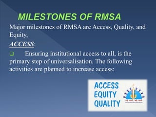 Major milestones of RMSA are Access, Quality, and
Equity,
ACCESS:
 Ensuring institutional access to all, is the
primary step of universalisation. The following
activities are planned to increase access:
 