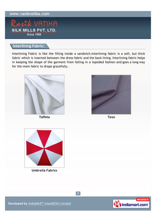 Interlining Fabric:

Interlining Fabric is like the filling inside a sandwich.Interlining fabric is a soft, but thick
fabric which is inserted between the dress fabric and the back lining. Interlining fabric helps
in keeping the shape of the garment from falling in a lopsided fashion and goes a long way
for the main fabric to drape gracefully.




                   Taffeta                                           Texo




              Umbrella Fabrics
 