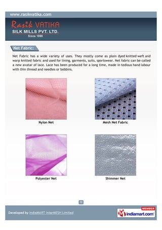 Net Fabric:

Net Fabric has a wide variety of uses. They mostly come as plain dyed knitted weft and
warp knitted fabric and used for lining, garments, suits, sportswear. Net fabric can be called
a new avatar of lace. Lace has been produced for a long time, made in tedious hand labour
with thin thread and needles or bobbins.




                 Nylon Net                                   Mesh Net Fabric




               Polyester Net                                   Shimmer Net
 