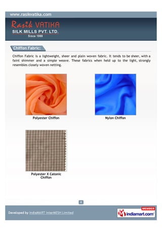 Chiffon Fabric:

Chiffon Fabric is a lightweight, sheer and plain woven fabric. It tends to be sheer, with a
faint shimmer and a simple weave. These fabrics when held up to the light, strongly
resembles closely woven netting.




             Polyester Chiffon                               Nylon Chiffon




            Polyester X Catonic
                  Chiffon
 