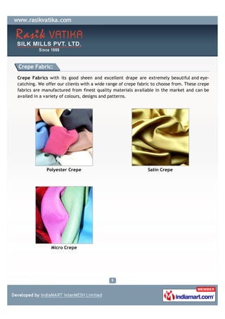Crepe Fabric:

Crepe Fabrics with its good sheen and excellent drape are extremely beautiful and eye-
catching. We offer our clients with a wide range of crepe fabric to choose from. These crepe
fabrics are manufactured from finest quality materials available in the market and can be
availed in a variety of colours, designs and patterns.




              Polyester Crepe                                 Satin Crepe




                Micro Crepe
 