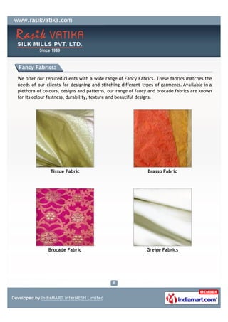 Fancy Fabrics:

We offer our reputed clients with a wide range of Fancy Fabrics. These fabrics matches the
needs of our clients for designing and stitching different types of garments. Available in a
plethora of colours, designs and patterns, our range of fancy and brocade fabrics are known
for its colour fastness, durability, texture and beautiful designs.




               Tissue Fabric                                 Brasso Fabric




              Brocade Fabric                                 Greige Fabrics
 