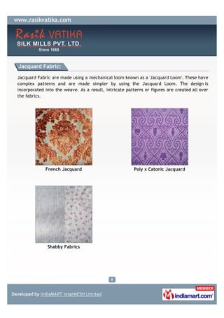 Jacquard Fabric:

Jacquard Fabric are made using a mechanical loom known as a 'Jacquard Loom'. These have
complex patterns and are made simpler by using the Jacquard Loom. The design is
incorporated into the weave. As a result, intricate patterns or figures are created all over
the fabrics.




             French Jacquard                            Poly x Catonic Jacquard




              Shabby Fabrics
 