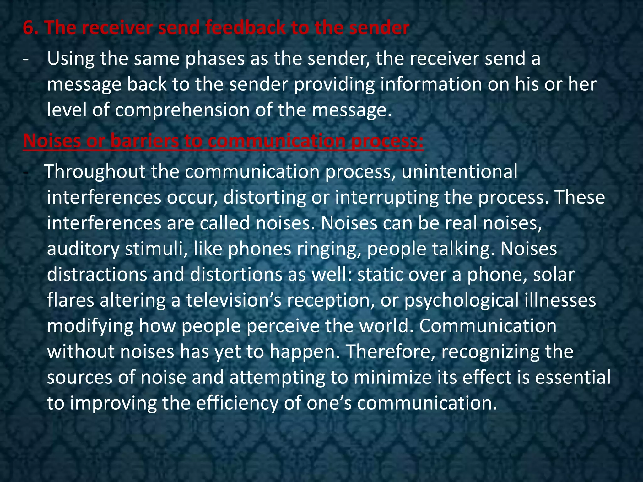6. The receiver send feedback to the sender
- Using the same phases as the sender, the receiver send a
message back to the sender providing information on his or her
level of comprehension of the message.
Noises or barriers to communication process:
- Throughout the communication process, unintentional
interferences occur, distorting or interrupting the process. These
interferences are called noises. Noises can be real noises,
auditory stimuli, like phones ringing, people talking. Noises
distractions and distortions as well: static over a phone, solar
flares altering a television’s reception, or psychological illnesses
modifying how people perceive the world. Communication
without noises has yet to happen. Therefore, recognizing the
sources of noise and attempting to minimize its effect is essential
to improving the efficiency of one’s communication.
 