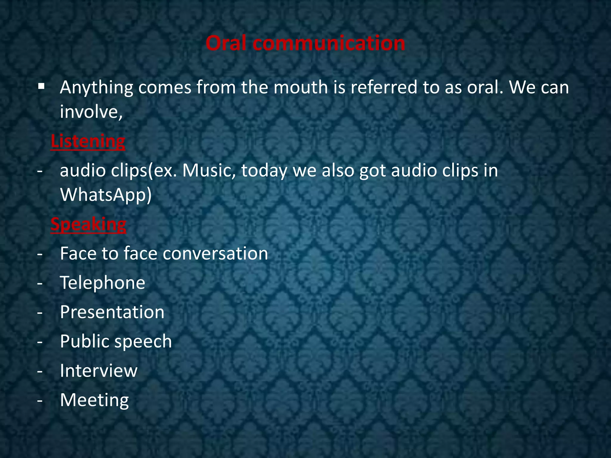 Oral communication
 Anything comes from the mouth is referred to as oral. We can
involve,
Listening
- audio clips(ex. Music, today we also got audio clips in
WhatsApp)
Speaking
- Face to face conversation
- Telephone
- Presentation
- Public speech
- Interview
- Meeting
 