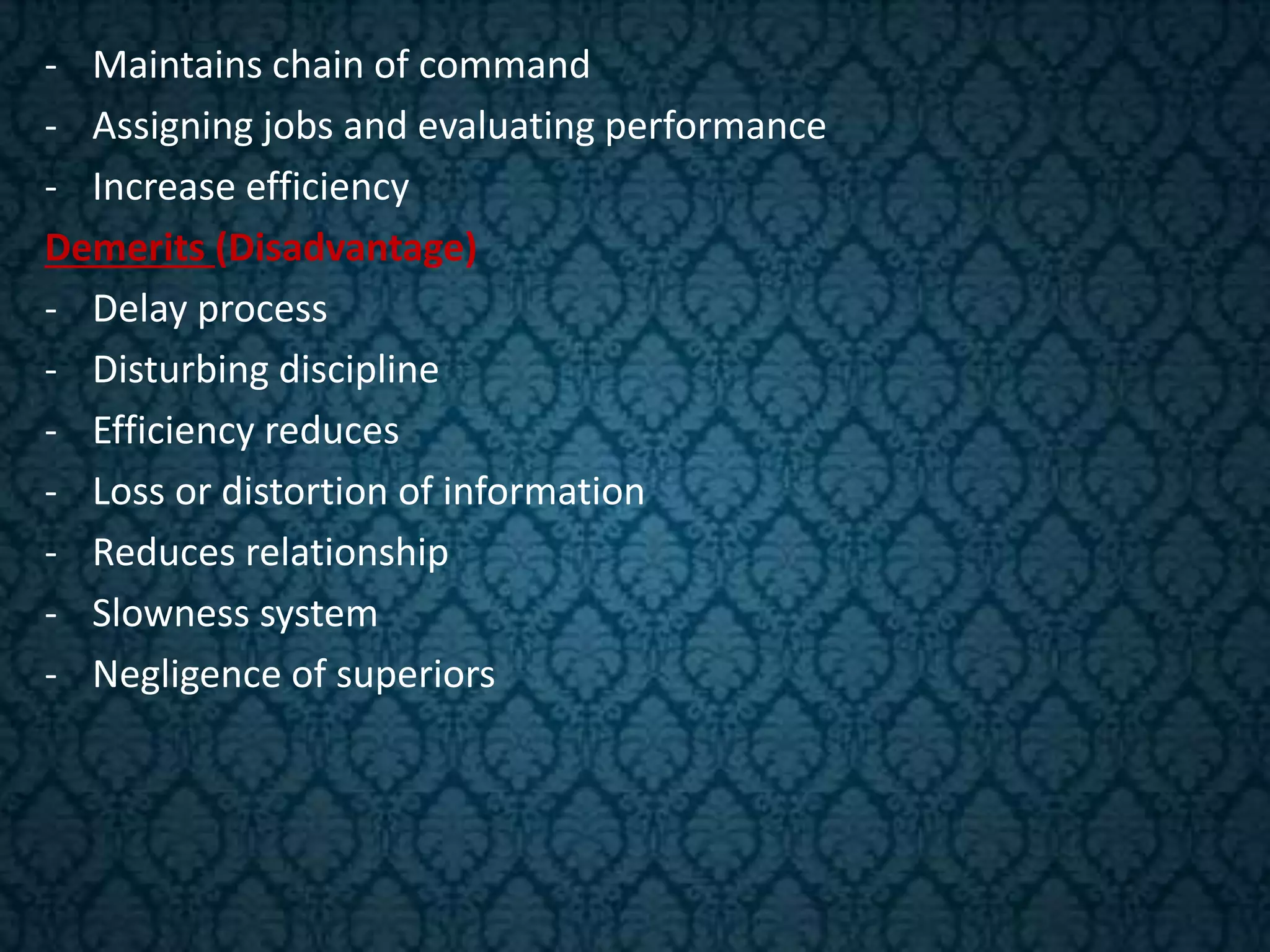 - Maintains chain of command
- Assigning jobs and evaluating performance
- Increase efficiency
Demerits (Disadvantage)
- Delay process
- Disturbing discipline
- Efficiency reduces
- Loss or distortion of information
- Reduces relationship
- Slowness system
- Negligence of superiors
 