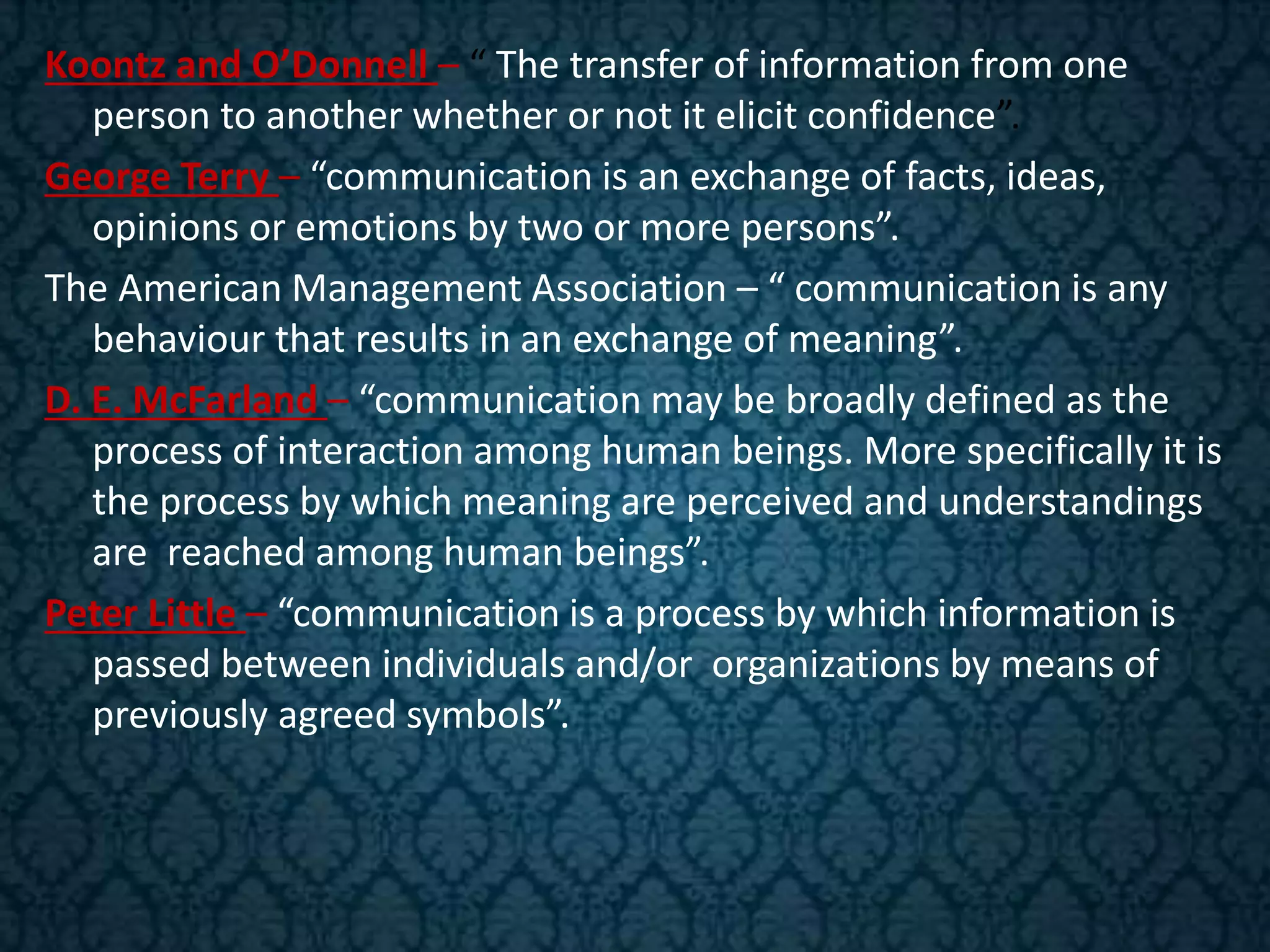 Koontz and O’Donnell – “ The transfer of information from one
person to another whether or not it elicit confidence”.
George Terry – “communication is an exchange of facts, ideas,
opinions or emotions by two or more persons”.
The American Management Association – “ communication is any
behaviour that results in an exchange of meaning”.
D. E. McFarland – “communication may be broadly defined as the
process of interaction among human beings. More specifically it is
the process by which meaning are perceived and understandings
are reached among human beings”.
Peter Little – “communication is a process by which information is
passed between individuals and/or organizations by means of
previously agreed symbols”.
 