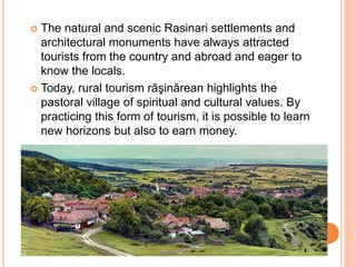  The natural and scenic Rasinari settlements and
architectural monuments have always attracted
tourists from the country and abroad and eager to
know the locals.
 Today, rural tourism răşinărean highlights the
pastoral village of spiritual and cultural values. By
practicing this form of tourism, it is possible to learn
new horizons but also to earn money.
 