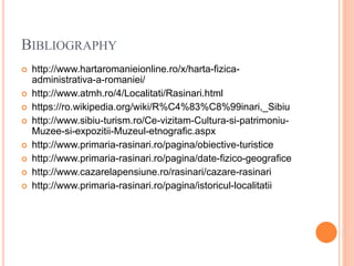 BIBLIOGRAPHY
 http://www.hartaromanieionline.ro/x/harta-fizica-
administrativa-a-romaniei/
 http://www.atmh.ro/4/Localitati/Rasinari.html
 https://ro.wikipedia.org/wiki/R%C4%83%C8%99inari,_Sibiu
 http://www.sibiu-turism.ro/Ce-vizitam-Cultura-si-patrimoniu-
Muzee-si-expozitii-Muzeul-etnografic.aspx
 http://www.primaria-rasinari.ro/pagina/obiective-turistice
 http://www.primaria-rasinari.ro/pagina/date-fizico-geografice
 http://www.cazarelapensiune.ro/rasinari/cazare-rasinari
 http://www.primaria-rasinari.ro/pagina/istoricul-localitatii
 