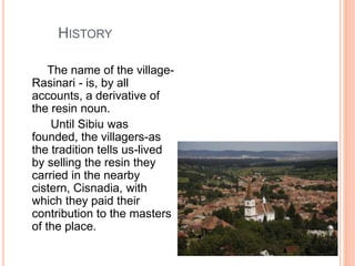 HISTORY
The name of the village-
Rasinari - is, by all
accounts, a derivative of
the resin noun.
Until Sibiu was
founded, the villagers-as
the tradition tells us-lived
by selling the resin they
carried in the nearby
cistern, Cisnadia, with
which they paid their
contribution to the masters
of the place.
 