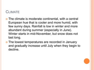 CLIMATE
 The climate is moderate continental, with a central
European hue that is cooler and more humid, with
few sunny days. Rainfall is low in winter and more
abundant during summer (especially in June).
Winter starts in mid-November, but snow does not
last long.
 The lowest temperatures are recorded in January
and gradually increase until July when they begin to
decline.
 