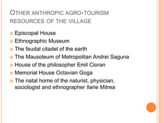 OTHER ANTHROPIC AGRO-TOURISM
RESOURCES OF THE VILLAGE
 Episcopal House
 Ethnographic Museum
 The feudal citadel of the earth
 The Mausoleum of Metropolitan Andrei Saguna
 House of the philosopher Emil Cioran
 Memorial House Octavian Goga
 The natal home of the naturist, physician,
sociologist and ethnographer Ilarie Mitrea
 