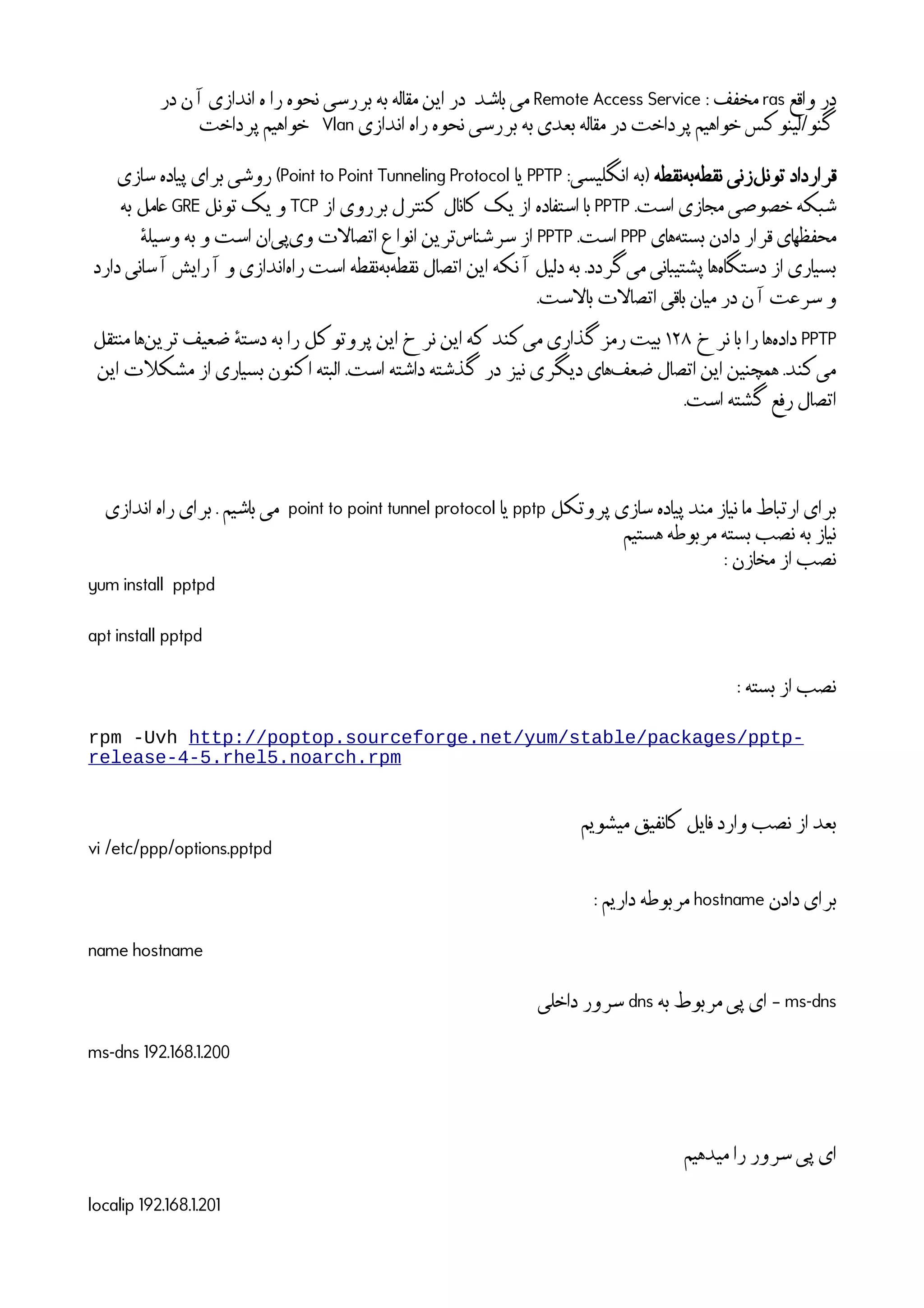 ‫واقع‬ ‫در‬ras: ‫مخفف‬Remote Access Service‫در‬ ‫ن‬
‫آ‬
‫ا‬ ‫اندازی‬ ‫ه‬ ‫را‬ ‫نحوه‬ ‫بررسی‬ ‫به‬ ‫مقاله‬ ‫این‬ ‫در‬ ‫باشد‬ ‫می‬
‫اندازی‬ ‫راه‬ ‫نحوه‬ ‫بررسی‬ ‫به‬ ‫بعدی‬ ‫مقاله‬ ‫در‬ ‫پرداخت‬ ‫خواهیم‬ ‫گنو/لینوکس‬Vlan‫پرداخت‬ ‫خواهیم‬
‫نقطه‬‫به‬‫نقطه‬ ‫زنی‬‫تونل‬ ‫قرارداد‬:‫انگلیسی‬ ‫)به‬PPTP‫یا‬Point to Point Tunneling Protocol‫سازی‬ ‫پیاده‬ ‫برای‬ ‫روشی‬ (
.‫است‬ ‫مجازی‬ ‫خصوصی‬ ‫شبکه‬PPTP‫از‬ ‫برروی‬ ‫کنترل‬ ‫کانال‬ ‫یک‬ ‫از‬ ‫استفاده‬ ‫با‬TCP‫تونل‬ ‫یک‬ ‫و‬GRE‫به‬ ‫عامل‬
‫های‬‫بسته‬ ‫دادن‬ ‫قرار‬ ‫محفظهای‬PPP.‫است‬PPTP
ٔ
‫وسیله‬ ‫به‬ ‫و‬ ‫است‬ ‫ان‬‫پی‬‫وی‬ ‫ات‬‫ل‬‫اتصا‬ ‫انواع‬ ‫ترین‬‫سرشناس‬ ‫از‬
‫دارد‬ ‫سانی‬
‫آ‬
‫ا‬ ‫رایش‬
‫آ‬
‫ا‬ ‫و‬ ‫اندازی‬‫راه‬ ‫است‬ ‫نقطه‬‫به‬‫نقطه‬ ‫اتصال‬ ‫این‬ ‫نکه‬
‫آ‬
‫ا‬ ‫دلیل‬ ‫به‬ .‫گردد‬‫می‬ ‫پشتیبانی‬ ‫ها‬‫دستگاه‬ ‫از‬ ‫بسیاری‬
.‫است‬‫ل‬‫با‬ ‫ات‬‫ل‬‫اتصا‬ ‫باقی‬ ‫میان‬ ‫در‬ ‫ن‬
‫آ‬
‫ا‬ ‫سرعت‬ ‫و‬
PPTP‫نرخ‬ ‫با‬ ‫را‬ ‫ها‬‫داده‬۱۲۸‫منتقل‬ ‫ها‬‫ترین‬ ‫ضعیف‬
ٔ
‫دسته‬ ‫به‬ ‫را‬ ‫پروتوکل‬ ‫این‬ ‫نرخ‬ ‫این‬ ‫که‬ ‫کند‬‫می‬ ‫رمزگذاری‬ ‫بیت‬
‫این‬ ‫ات‬‫ل‬‫مشک‬ ‫از‬ ‫بسیاری‬ ‫اکنون‬ ‫البته‬ .‫است‬ ‫داشته‬ ‫گذشته‬ ‫در‬ ‫نیز‬ ‫دیگری‬ ‫های‬‫ضعف‬ ‫اتصال‬ ‫این‬ ‫همچنین‬ .‫کند‬‫می‬
.‫است‬ ‫گشته‬ ‫رفع‬ ‫اتصال‬
‫پروتکل‬ ‫سازی‬ ‫پیاده‬ ‫مند‬ ‫نیاز‬ ‫ما‬ ‫ارتباط‬ ‫برای‬pptp‫یا‬point to point tunnel protocol‫اندازی‬ ‫راه‬ ‫برای‬ . ‫باشیم‬ ‫می‬
‫هستیم‬ ‫مربوطه‬ ‫بسته‬ ‫نصب‬ ‫به‬ ‫نیاز‬
: ‫مخازن‬ ‫از‬ ‫نصب‬
yum install pptpd
apt install pptpd
: ‫بسته‬ ‫از‬ ‫نصب‬
rpm -Uvh http://poptop.sourceforge.net/yum/stable/packages/pptp-
release-4-5.rhel5.noarch.rpm
‫میشویم‬ ‫کانفیق‬ ‫فایل‬ ‫وارد‬ ‫نصب‬ ‫از‬ ‫بعد‬
vi /etc/ppp/options.pptpd
‫دادن‬ ‫برای‬hostname: ‫داریم‬ ‫مربوطه‬
name hostname
ms-dns‫به‬ ‫مربوط‬ ‫پی‬ ‫ای‬ –dns‫داخلی‬ ‫سرور‬
ms-dns 192.168.1.200
‫میدهیم‬ ‫را‬ ‫سرور‬ ‫پی‬ ‫ای‬
localip 192.168.1.201
 