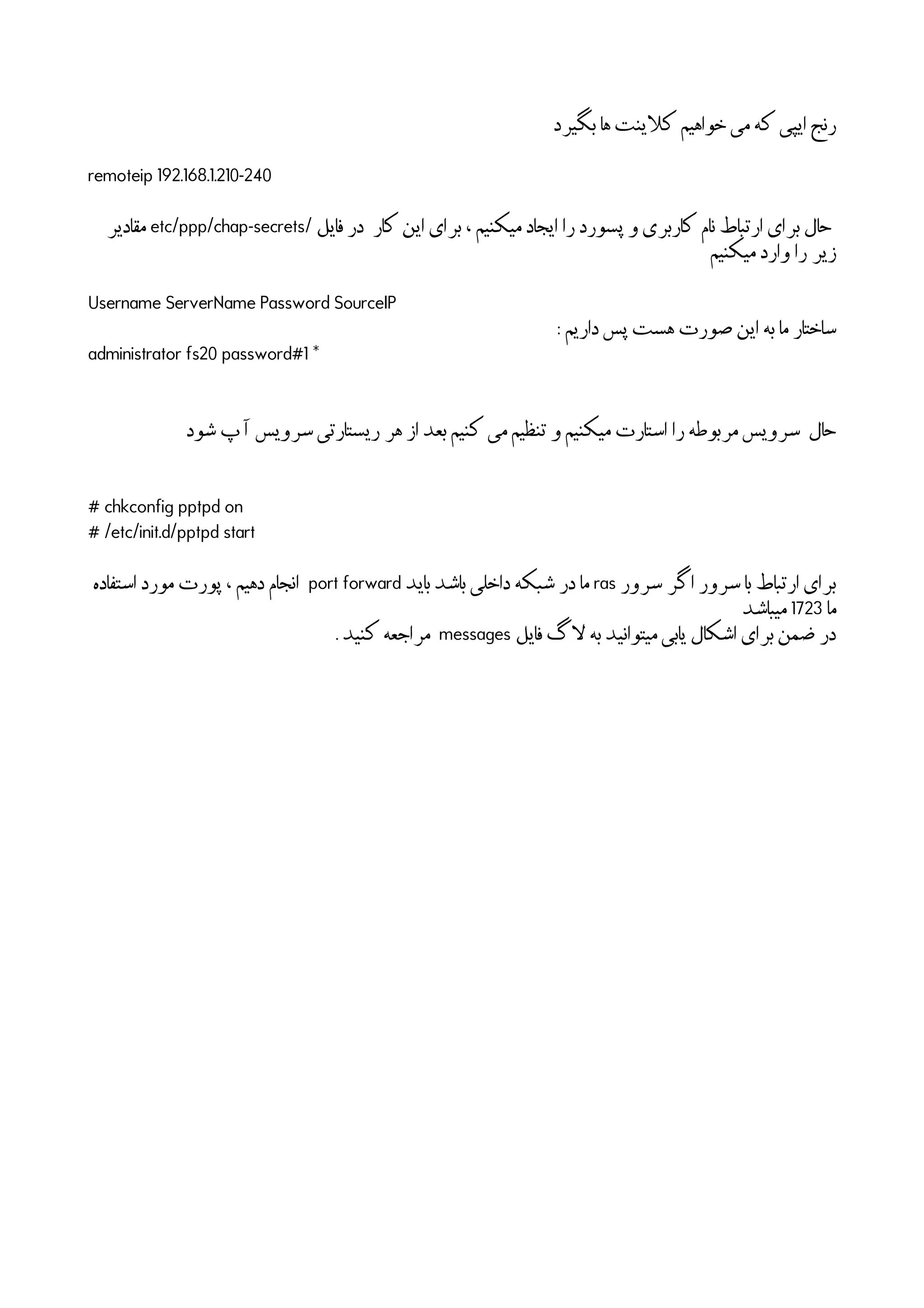 ‫بگیرد‬ ‫ها‬ ‫اینت‬‫ل‬‫ک‬ ‫خواهیم‬ ‫می‬ ‫که‬ ‫ایپی‬ ‫رنج‬
remoteip 192.168.1.210-240
/ ‫فایل‬ ‫در‬ ‫کار‬ ‫این‬ ‫برای‬ ، ‫میکنیم‬ ‫ایجاد‬ ‫را‬ ‫پسورد‬ ‫و‬ ‫کاربری‬ ‫نام‬ ‫ارتباط‬ ‫برای‬ ‫حال‬etc/ppp/chap-secrets‫مقادیر‬
‫میکنیم‬ ‫وارد‬ ‫را‬ ‫زیر‬
Username ServerName Password SourceIP
: ‫داریم‬ ‫پس‬ ‫هست‬ ‫صورت‬ ‫این‬ ‫به‬ ‫ما‬ ‫ساختار‬
administrator fs20 password#1 *
‫شود‬ ‫پ‬
‫آ‬
‫ا‬ ‫سرویس‬ ‫ریستارتی‬ ‫هر‬ ‫از‬ ‫بعد‬ ‫کنیم‬ ‫می‬ ‫تنظیم‬ ‫و‬ ‫میکنیم‬ ‫استارت‬ ‫را‬ ‫مربوطه‬ ‫سرویس‬ ‫حال‬
# chkconfig pptpd on
# /etc/init.d/pptpd start
‫سرور‬ ‫اگر‬ ‫سرور‬ ‫با‬ ‫ارتباط‬ ‫برای‬ras‫باید‬ ‫باشد‬ ‫داخلی‬ ‫شبکه‬ ‫در‬ ‫ما‬port forward‫استفاده‬ ‫مورد‬ ‫پورت‬ ، ‫دهیم‬ ‫انجام‬
‫ما‬1723‫میباشد‬
‫فایل‬ ‫اگ‬‫ل‬ ‫به‬ ‫میتوانید‬ ‫یابی‬ ‫اشکال‬ ‫برای‬ ‫ضمن‬ ‫در‬messages. ‫کنید‬ ‫مراجعه‬
 