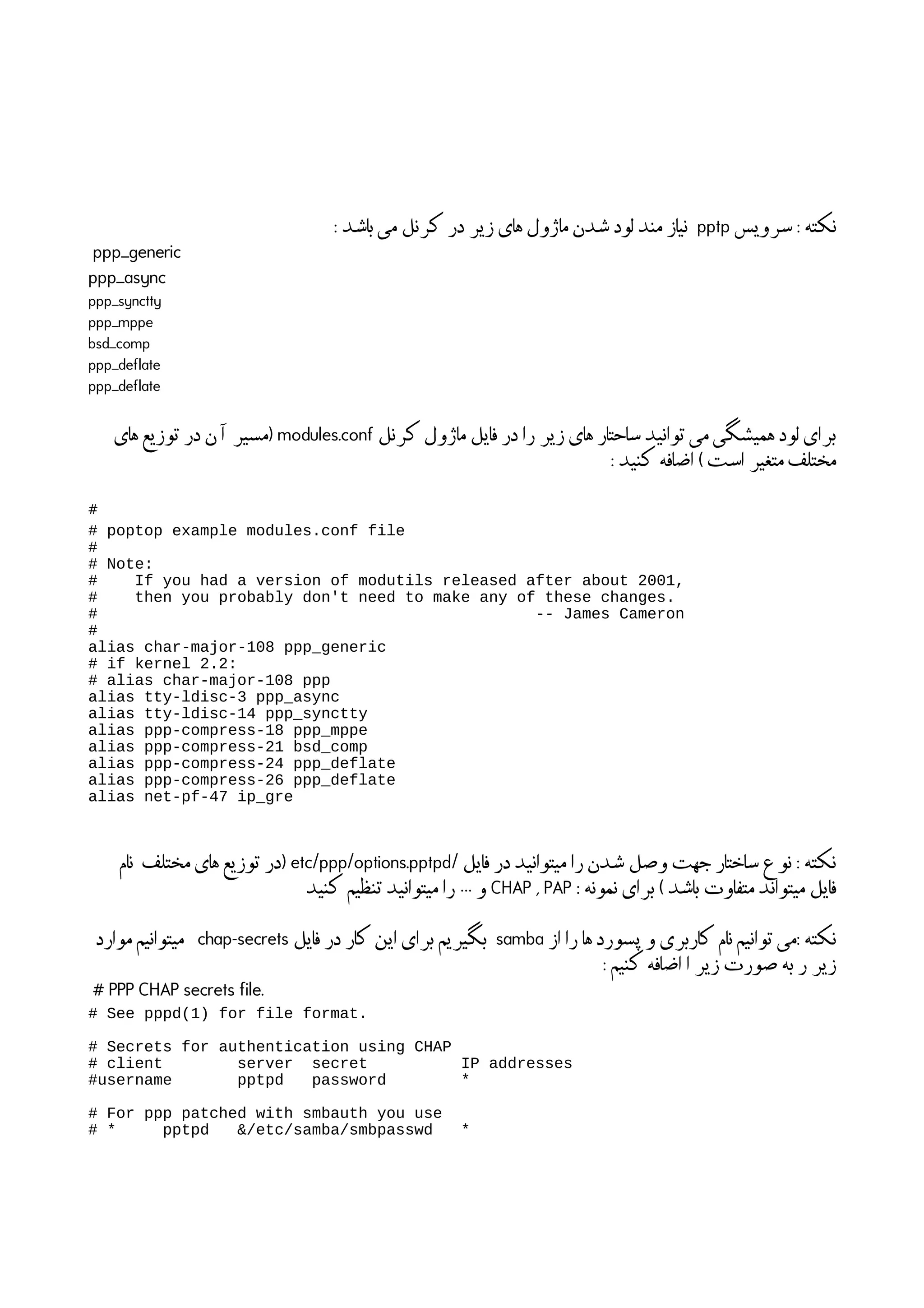 ‫سرویس‬ : ‫نکته‬pptp: ‫باشد‬ ‫می‬ ‫کرنل‬ ‫در‬ ‫زیر‬ ‫های‬ ‫ماژول‬ ‫شدن‬ ‫لود‬ ‫مند‬ ‫نیاز‬
ppp_generic
ppp_async
ppp_synctty
ppp_mppe
bsd_comp
ppp_deflate
ppp_deflate
‫کرنل‬ ‫ماژول‬ ‫فایل‬ ‫در‬ ‫را‬ ‫زیر‬ ‫های‬ ‫ساحتار‬ ‫توانید‬ ‫می‬ ‫همیشگی‬ ‫لود‬ ‫برای‬modules.conf‫های‬ ‫توزیع‬ ‫در‬ ‫ن‬
‫آ‬
‫ا‬ ‫)مسیر‬
: ‫کنید‬ ‫اضافه‬ ( ‫است‬ ‫متغیر‬ ‫مختلف‬
#
# poptop example modules.conf file
#
# Note:
# If you had a version of modutils released after about 2001,
# then you probably don't need to make any of these changes.
# -- James Cameron
#
alias char-major-108 ppp_generic
# if kernel 2.2:
# alias char-major-108 ppp
alias tty-ldisc-3 ppp_async
alias tty-ldisc-14 ppp_synctty
alias ppp-compress-18 ppp_mppe
alias ppp-compress-21 bsd_comp
alias ppp-compress-24 ppp_deflate
alias ppp-compress-26 ppp_deflate
alias net-pf-47 ip_gre
/ ‫فایل‬ ‫در‬ ‫میتوانید‬ ‫را‬ ‫شدن‬ ‫وصل‬ ‫جهت‬ ‫ساختار‬ ‫نوع‬ : ‫نکته‬etc/ppp/options.pptpd‫نام‬ ‫مختلف‬ ‫های‬ ‫توزیع‬ ‫)در‬
: ‫نمونه‬ ‫برای‬ ( ‫باشد‬ ‫متفاوت‬ ‫میتواند‬ ‫فایل‬CHAP , PAP‫کنید‬ ‫تنظیم‬ ‫میتوانید‬ ‫را‬ … ‫و‬
‫از‬ ‫را‬ ‫ها‬ ‫پسورد‬ ‫و‬ ‫کاربری‬ ‫نام‬ ‫توانیم‬ ‫می‬: ‫نکته‬samba‫فایل‬ ‫در‬ ‫کار‬ ‫این‬ ‫برای‬ ‫بگیریم‬chap-secrets‫موارد‬ ‫میتوانیم‬
: ‫کنیم‬ ‫اضافه‬ ‫ا‬ ‫زیر‬ ‫صورت‬ ‫به‬ ‫ر‬ ‫زیر‬
# PPP CHAP secrets file.
# See pppd(1) for file format.
# Secrets for authentication using CHAP
# client server secret IP addresses
#username pptpd password *
# For ppp patched with smbauth you use
# * pptpd &/etc/samba/smbpasswd *
 