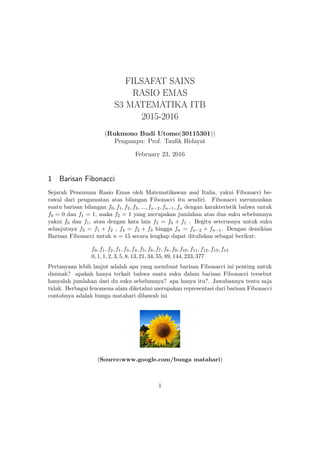 FILSAFAT SAINS
RASIO EMAS
S3 MATEMATIKA ITB
2015-2016
(Rukmono Budi Utomo(30115301))
Pengampu: Prof. Tauﬁk Hidayat
February 23, 2016
1 Barisan Fibonacci
Sejarah Penemuan Rasio Emas oleh Matematikawan asal Italia, yakni Fibonacci be-
rawal dari pengamatan atas bilangan Fibonacci itu sendiri. Fibonacci merumuskan
suatu barisan bilangan f0, f1, f2, f3, ..., fn−2, fn−1, fn dengan karakteristik bahwa untuk
f0 = 0 dan f1 = 1, maka f2 = 1 yang merupakan jumlahan atas dua suku sebelumnya
yakni f0 dan f1, atau dengan kata lain f2 = f0 + f1 . Begitu seterusnya untuk suku
selanjutnya f3 = f1 + f2 , f4 = f2 + f3 hingga fn = fn−2 + fn−1. Dengan demikian
Barisan Fibonacci untuk n = 15 secara lengkap dapat dituliskan sebagai berikut:
f0, f1, f2, f1, f3, f4, f5, f6, f7, f8, f9, f10, f11, f12, f13, f14
0, 1, 1, 2, 3, 5, 8, 13, 21, 34, 55, 89, 144, 233, 377
Pertanyaan lebih lanjut adalah apa yang membuat barisan Fibonacci ini penting untuk
disimak? apakah hanya terkait bahwa suatu suku dalam barisan Fibonacci tersebut
hanyalah jumlahan dari du suku sebelumnya? apa hanya itu?. Jawabannya tentu saja
tidak. Berbagai fenomena alam diketahui merupakan representasi dari barisan Fibonacci
contohnya adalah bunga matahari dibawah ini
(Source:www.google.com/bunga matahari)
1
 