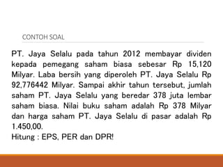 CONTOH SOAL
PT. Jaya Selalu pada tahun 2012 membayar dividen
kepada pemegang saham biasa sebesar Rp 15,120
Milyar. Laba be...