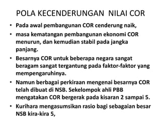 POLA KECENDERUNGAN NILAI COR
• Pada awal pembangunan COR cenderung naik,
• masa kematangan pembangunan ekonomi COR
menurun, dan kemudian stabil pada jangka
panjang.
• Besarnya COR untuk beberapa negara sangat
beragam sangat tergantung pada faktor-faktor yangberagam sangat tergantung pada faktor-faktor yang
mempengaruhinya.
• Namun berbagai perkiraan mengenai besarnya COR
telah dibuat di NSB. Sekelompok ahli PBB
mengatakan COR bergerak pada kisaran 2 sampai 5.
• Kurihara mengasumsikan rasio bagi sebagaian besar
NSB kira-kira 5,
 