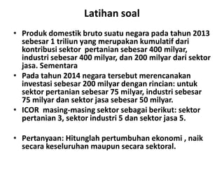 Latihan soal
• Produk domestik bruto suatu negara pada tahun 2013
sebesar 1 triliun yang merupakan kumulatif dari
kontribusi sektor pertanian sebesar 400 milyar,
industri sebesar 400 milyar, dan 200 milyar dari sektor
jasa. Sementara
• Pada tahun 2014 negara tersebut merencanakan
investasi sebesar 200 milyar dengan rincian: untuk
sektor pertanian sebesar 75 milyar, industri sebesar
investasi sebesar 200 milyar dengan rincian: untuk
sektor pertanian sebesar 75 milyar, industri sebesar
75 milyar dan sektor jasa sebesar 50 milyar.
• ICOR masing-masing sektor sebagai berikut: sektor
pertanian 3, sektor industri 5 dan sektor jasa 5.
• Pertanyaan: Hitunglah pertumbuhan ekonomi , naik
secara keseluruhan maupun secara sektoral.
 