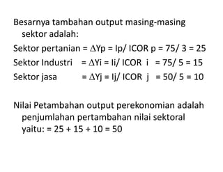 Besarnya tambahan output masing-masing
sektor adalah:
Sektor pertanian = Yp = Ip/ ICOR p = 75/ 3 = 25
Sektor Industri = Yi = Ii/ ICOR i = 75/ 5 = 15
Sektor jasa = Yj = Ij/ ICOR j = 50/ 5 = 10
Nilai Petambahan output perekonomian adalah
penjumlahan pertambahan nilai sektoral
yaitu: = 25 + 15 + 10 = 50
 