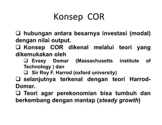 Konsep COR
 hubungan antara besarnya investasi (modal)
dengan nilai output.
 Konsep COR dikenal melalui teori yang
dikemukakan oleh
 Evsey Domar (Massachusetts institute of Evsey Domar (Massachusetts institute of
Technology ) dan
 Sir Roy F. Harrod (oxford university)
 selanjutnya terkenal dengan teori Harrod-
Domar.
 Teori agar perekonomian bisa tumbuh dan
berkembang dengan mantap (steady growth)
 