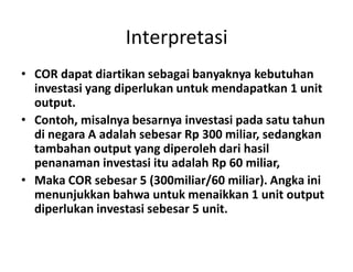 Interpretasi
• COR dapat diartikan sebagai banyaknya kebutuhan
investasi yang diperlukan untuk mendapatkan 1 unit
output.
• Contoh, misalnya besarnya investasi pada satu tahun
di negara A adalah sebesar Rp 300 miliar, sedangkandi negara A adalah sebesar Rp 300 miliar, sedangkan
tambahan output yang diperoleh dari hasil
penanaman investasi itu adalah Rp 60 miliar,
• Maka COR sebesar 5 (300miliar/60 miliar). Angka ini
menunjukkan bahwa untuk menaikkan 1 unit output
diperlukan investasi sebesar 5 unit.
 