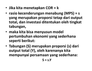 • Jika kita menetapkan COR = k
• rasio kecenderungan menabung (MPS) = s
yang merupakan proporsi tetap dari output
total, dan investasi ditentukan oleh tingkat
tabungan,
• maka kita bisa menyusun model
pertumbuhan ekonomi yang sederhanapertumbuhan ekonomi yang sederhana
seperti berikut:
• Tabungan (S) merupakan proporsi (s) dari
output total (Y), oleh karenanya kita
mempunyai persamaan yang sederhana:
S = s.Y
 