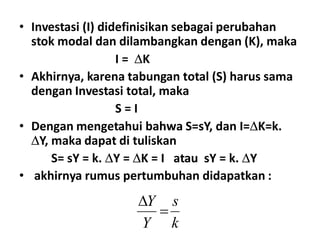 • Investasi (I) didefinisikan sebagai perubahan
stok modal dan dilambangkan dengan (K), maka
I = K
• Akhirnya, karena tabungan total (S) harus sama
dengan Investasi total, maka
S = I
• Dengan mengetahui bahwa S=sY, dan I=K=k.• Dengan mengetahui bahwa S=sY, dan I=K=k.
Y, maka dapat di tuliskan
S= sY = k. Y = K = I atau sY = k. Y
• akhirnya rumus pertumbuhan didapatkan :
k
s
Y
Y


 